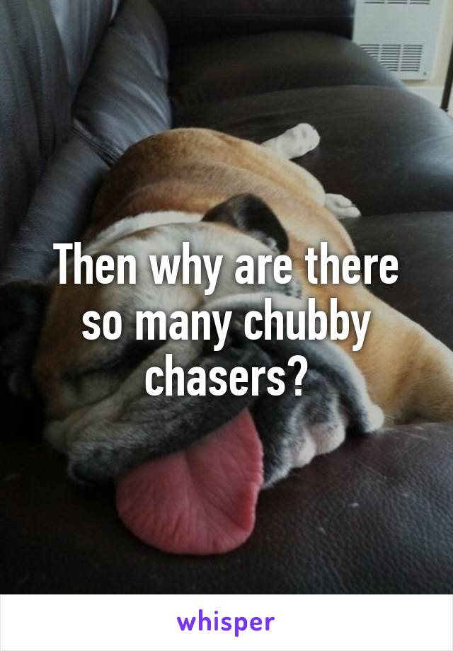 Then why are there so many chubby chasers?