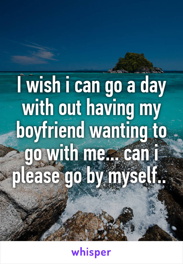 I wish i can go a day with out having my boyfriend wanting to go with me... can i please go by myself.. 