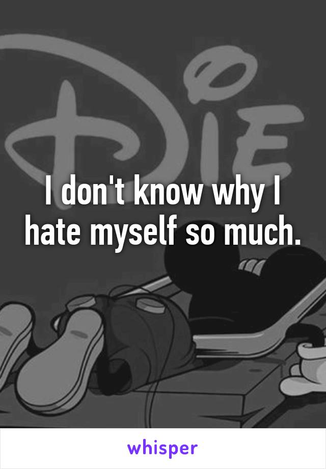 I don't know why I hate myself so much. 