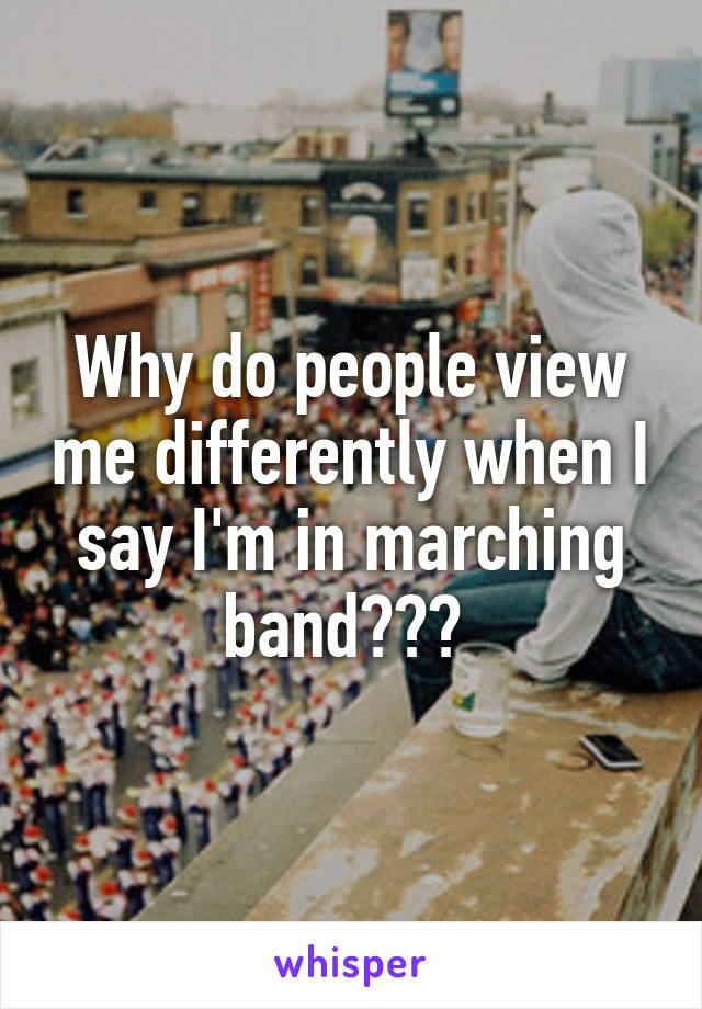 Why do people view me differently when I say I'm in marching band??? 