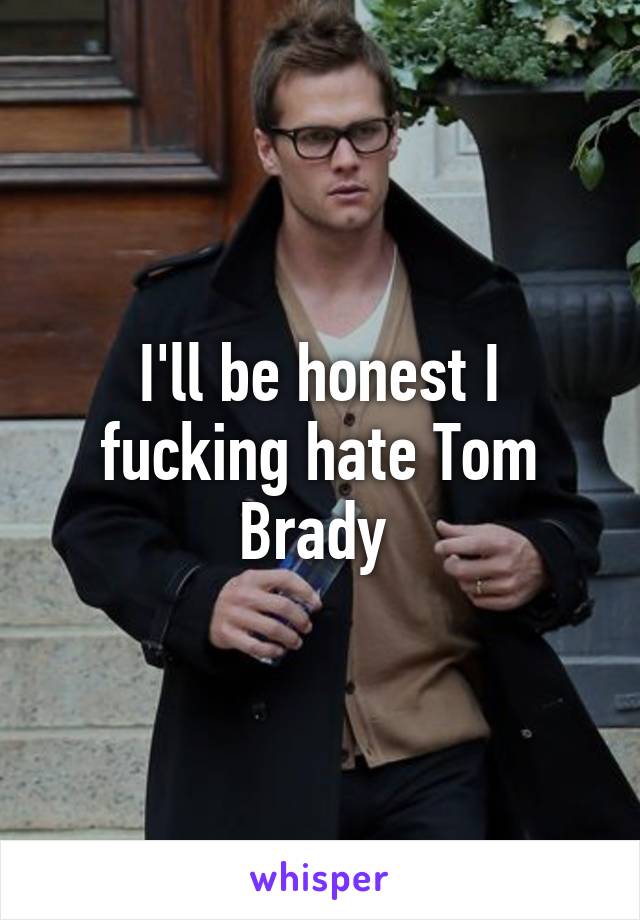 I'll be honest I fucking hate Tom Brady 