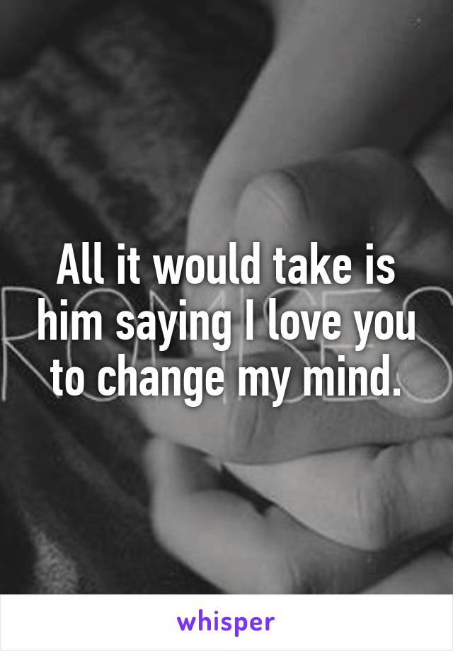 All it would take is him saying I love you to change my mind.