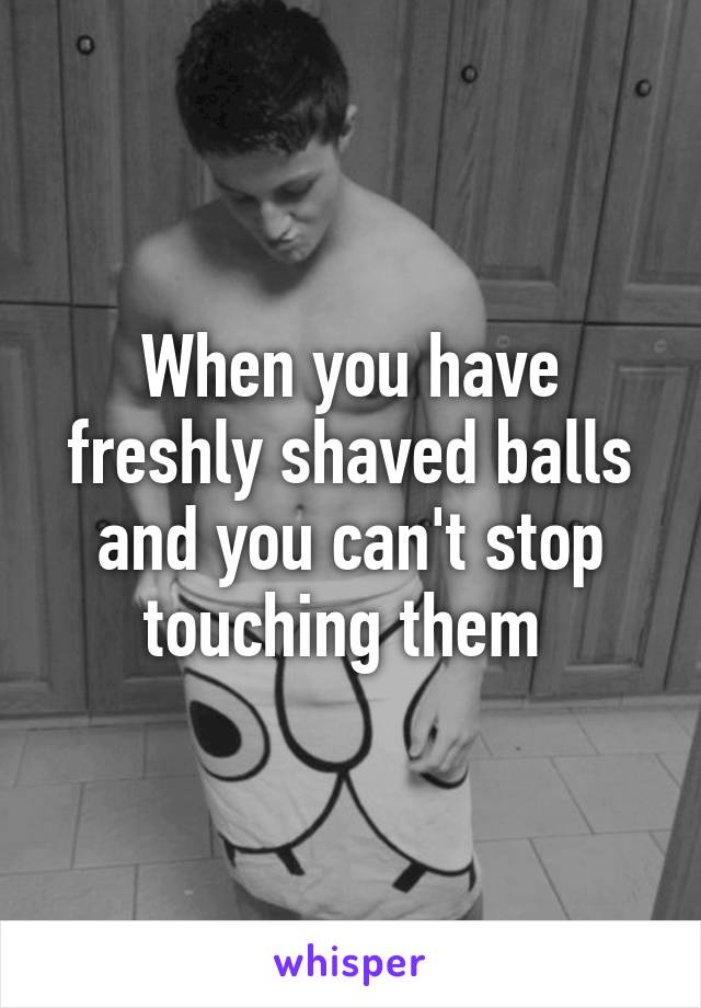 When you have freshly shaved balls and you can't stop touching them 