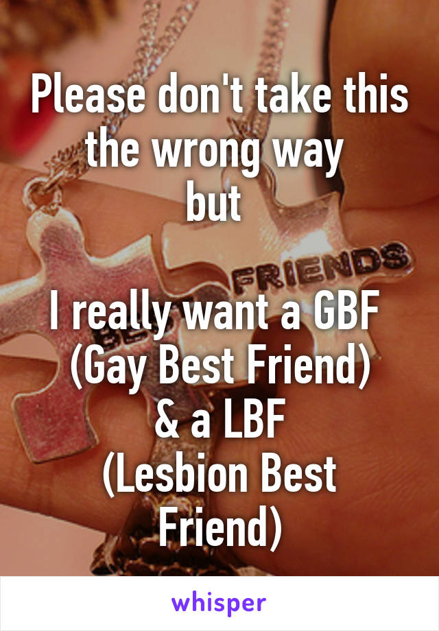 Please don't take this the wrong way 
but 

I really want a GBF 
(Gay Best Friend)
& a LBF
(Lesbion Best Friend)