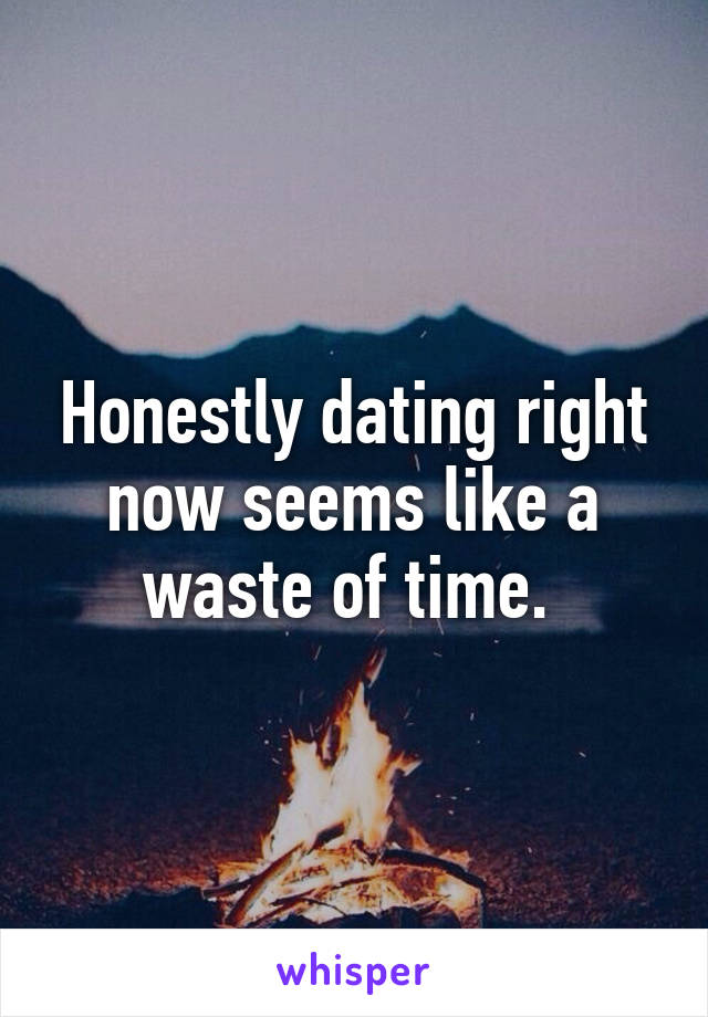 Honestly dating right now seems like a waste of time. 