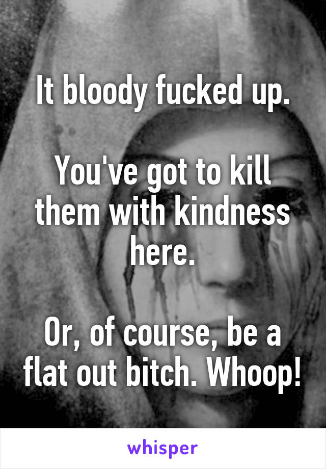 It bloody fucked up.

You've got to kill them with kindness here.

Or, of course, be a flat out bitch. Whoop!