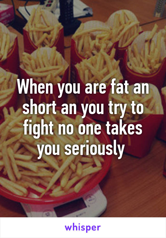 When you are fat an short an you try to fight no one takes you seriously 