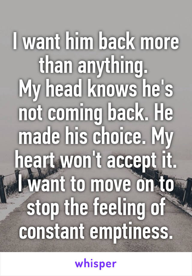 I want him back more than anything. 
My head knows he's not coming back. He made his choice. My heart won't accept it.
I want to move on to stop the feeling of constant emptiness.