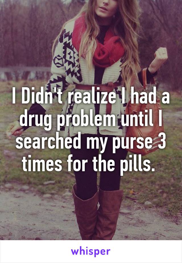 I Didn't realize I had a drug problem until I searched my purse 3 times for the pills. 