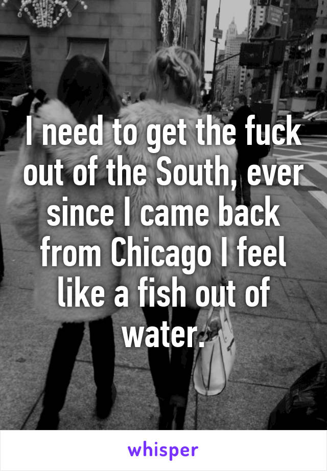 I need to get the fuck out of the South, ever since I came back from Chicago I feel like a fish out of water.