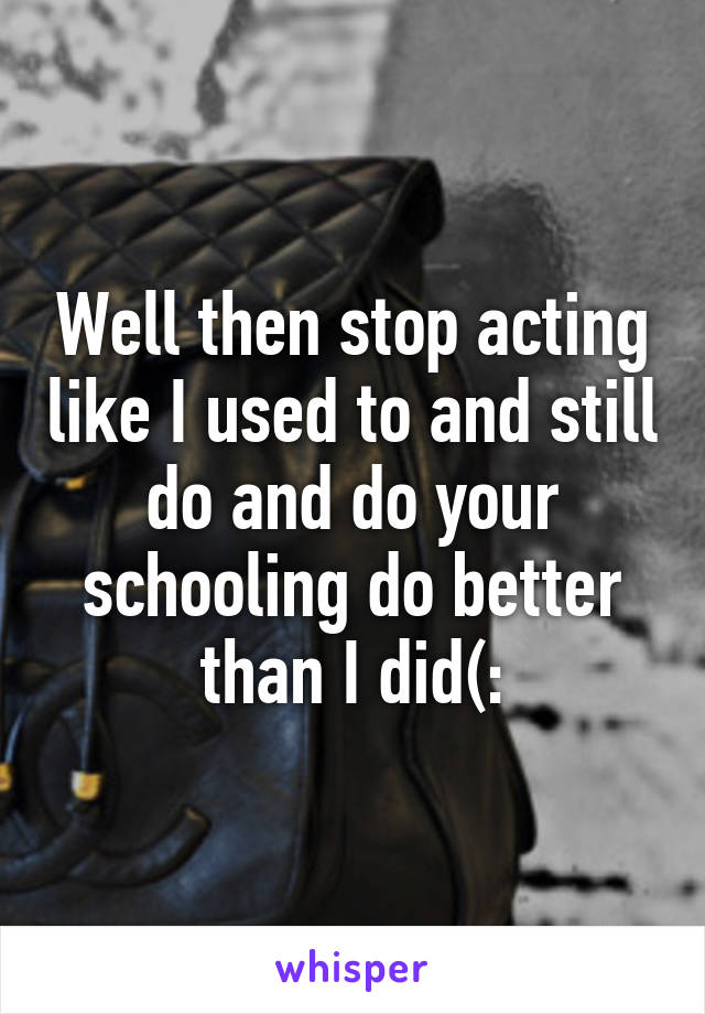 Well then stop acting like I used to and still do and do your schooling do better than I did(: