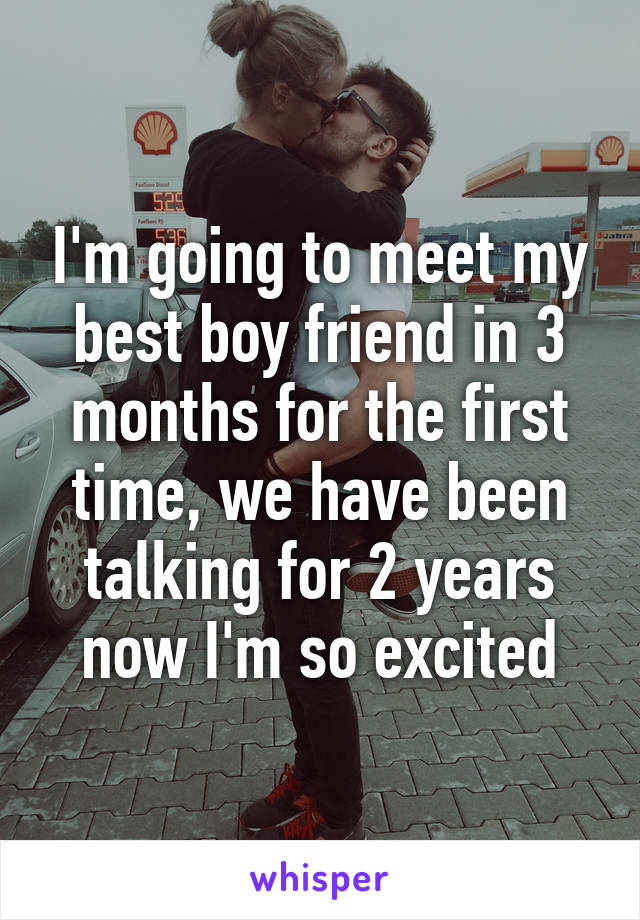 I'm going to meet my best boy friend in 3 months for the first time, we have been talking for 2 years now I'm so excited