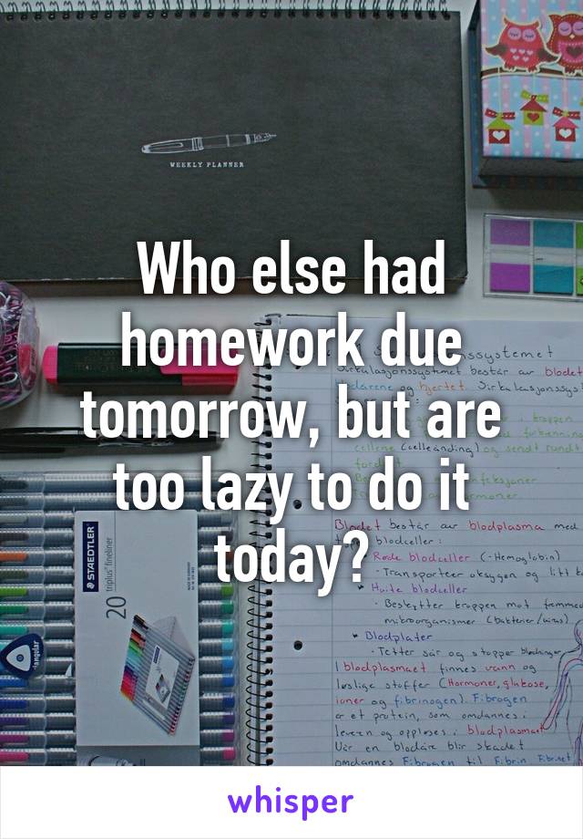 Who else had homework due tomorrow, but are too lazy to do it today?