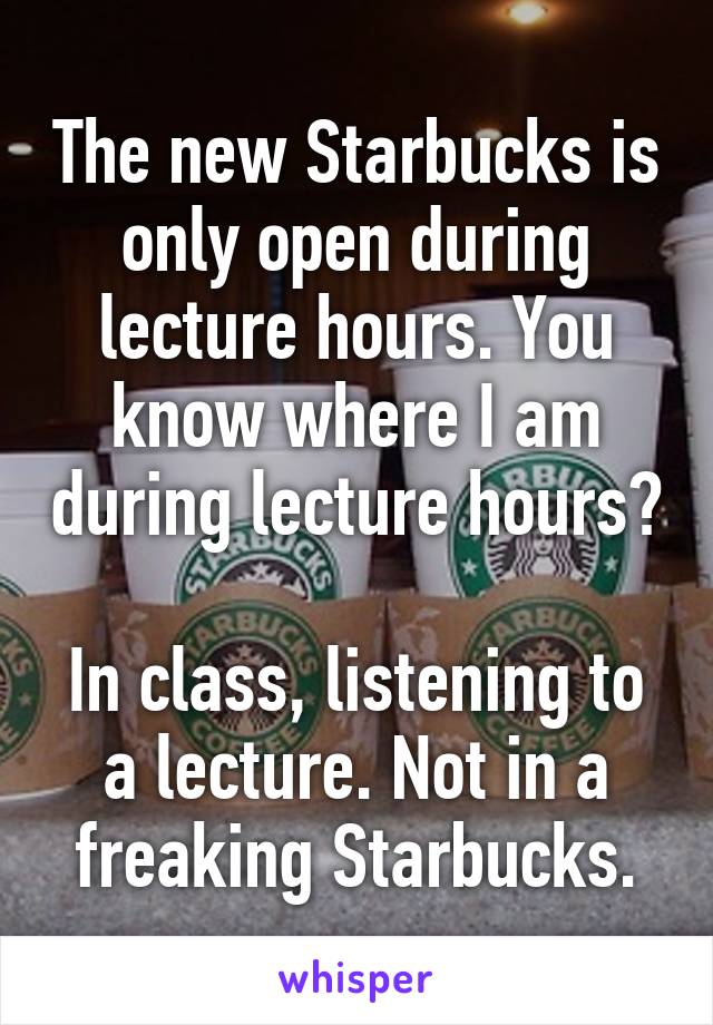 The new Starbucks is only open during lecture hours. You know where I am during lecture hours?

In class, listening to a lecture. Not in a freaking Starbucks.