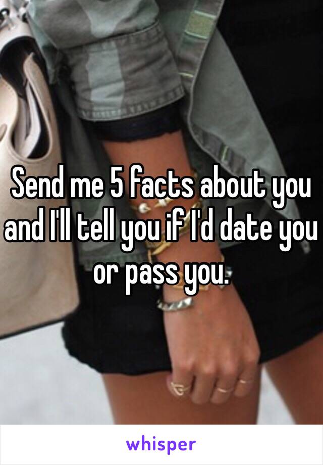 Send me 5 facts about you and I'll tell you if I'd date you or pass you.