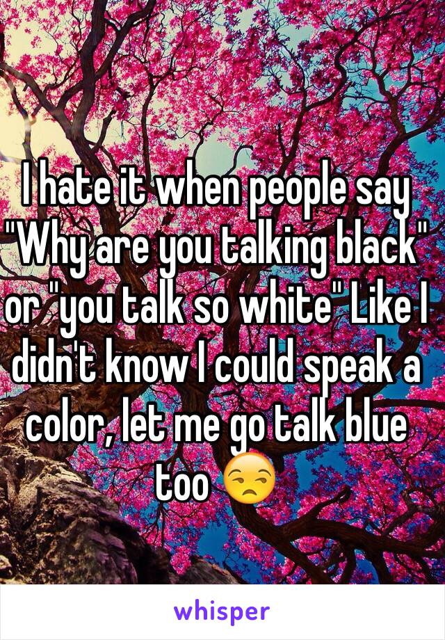 I hate it when people say "Why are you talking black" or "you talk so white" Like I didn't know I could speak a color, let me go talk blue too 😒