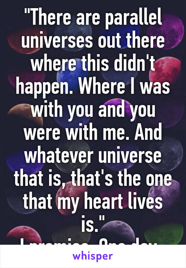 "There are parallel universes out there where this didn't happen. Where I was with you and you were with me. And whatever universe that is, that's the one that my heart lives is."
I promise. One day. 