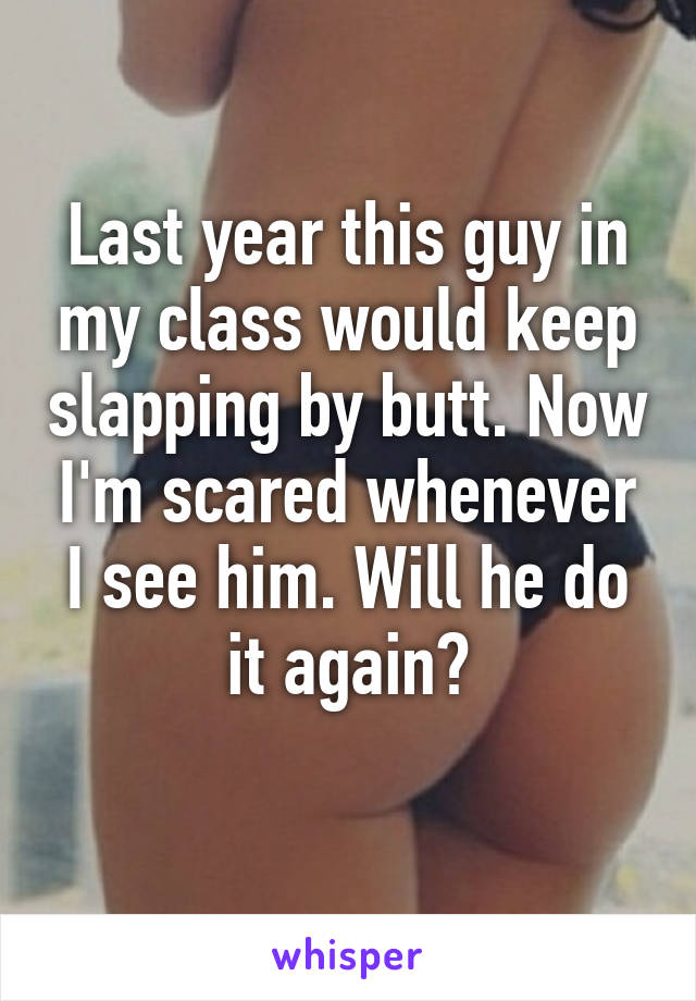 Last year this guy in my class would keep slapping by butt. Now I'm scared whenever I see him. Will he do it again?
