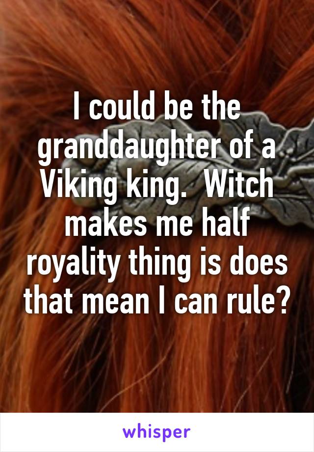 I could be the granddaughter of a Viking king.  Witch makes me half royality thing is does that mean I can rule?  