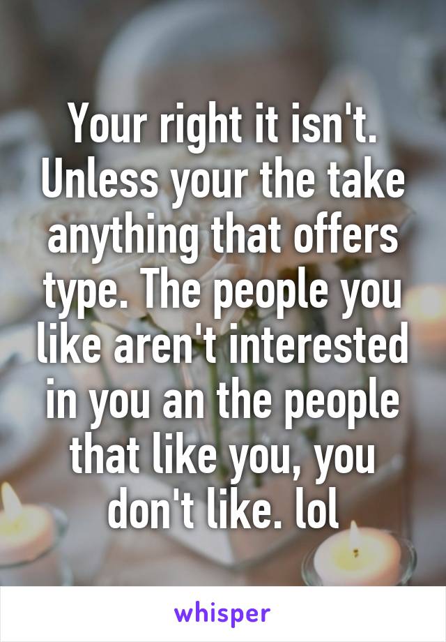 Your right it isn't. Unless your the take anything that offers type. The people you like aren't interested in you an the people that like you, you don't like. lol