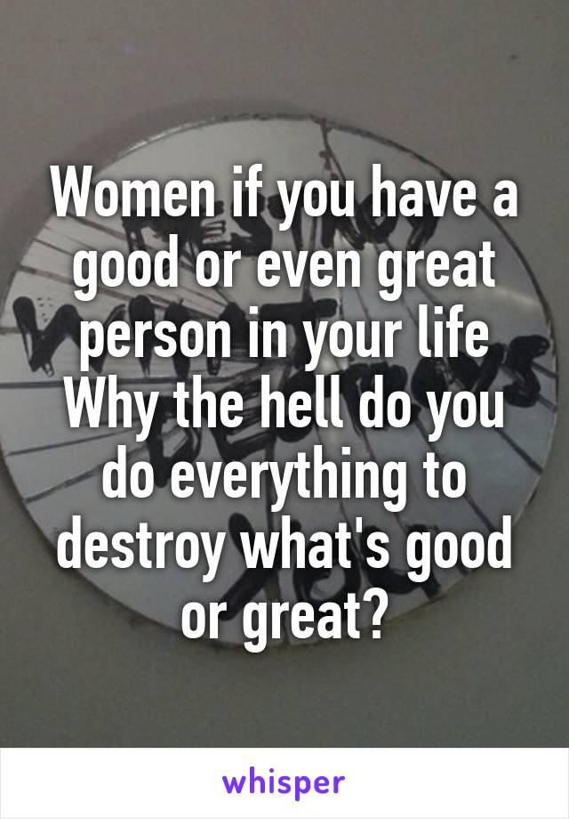 Women if you have a good or even great person in your life
Why the hell do you do everything to destroy what's good or great?