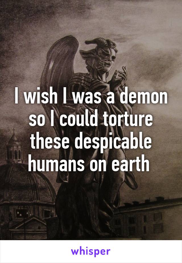 I wish I was a demon so I could torture these despicable humans on earth 