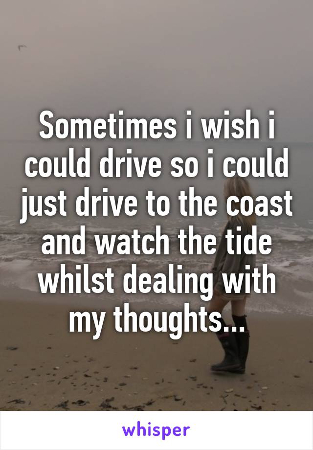 Sometimes i wish i could drive so i could just drive to the coast and watch the tide whilst dealing with my thoughts...