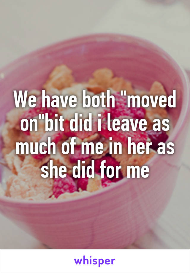 We have both "moved on"bit did i leave as much of me in her as she did for me