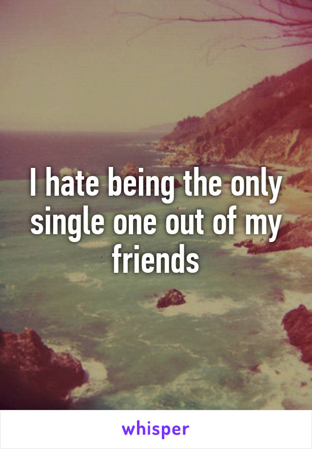 I hate being the only single one out of my friends