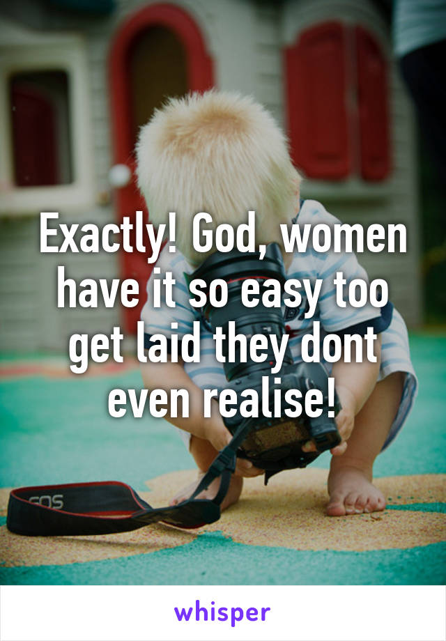 Exactly! God, women have it so easy too get laid they dont even realise!