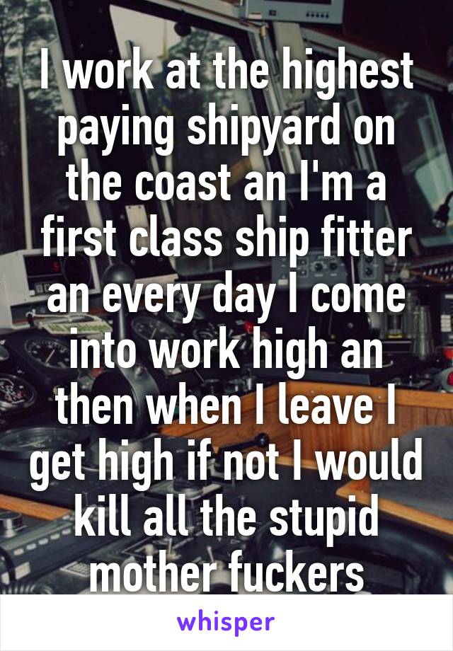 I work at the highest paying shipyard on the coast an I'm a first class ship fitter an every day I come into work high an then when I leave I get high if not I would kill all the stupid mother fuckers