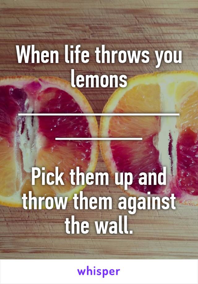 When life throws you lemons
____________________

Pick them up and throw them against the wall.