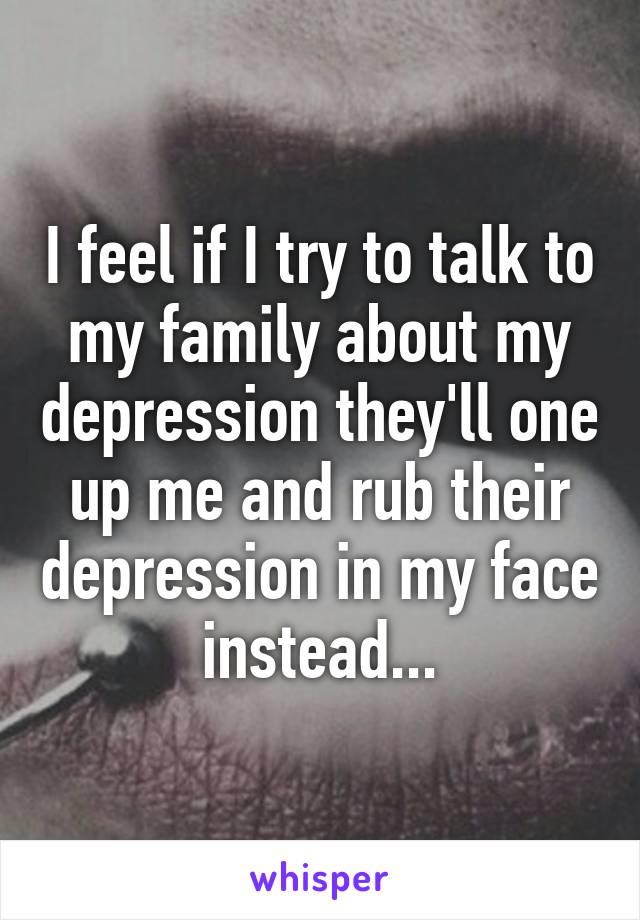 I feel if I try to talk to my family about my depression they'll one up me and rub their depression in my face instead...