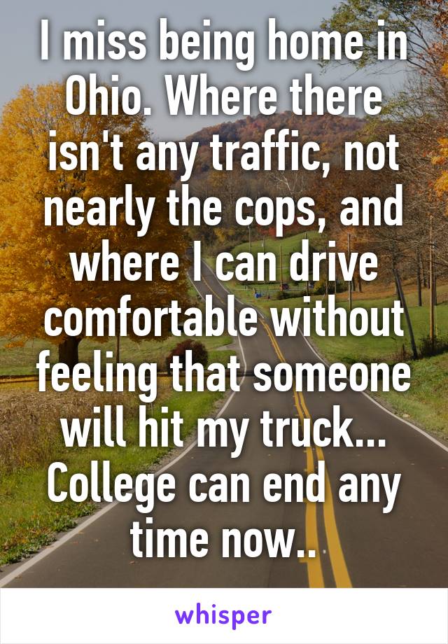 I miss being home in Ohio. Where there isn't any traffic, not nearly the cops, and where I can drive comfortable without feeling that someone will hit my truck... College can end any time now..
