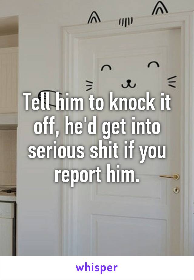 Tell him to knock it off, he'd get into serious shit if you report him.