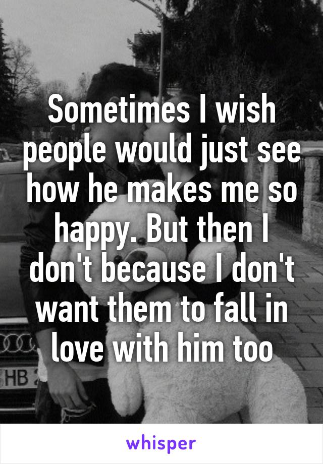 Sometimes I wish people would just see how he makes me so happy. But then I don't because I don't want them to fall in love with him too