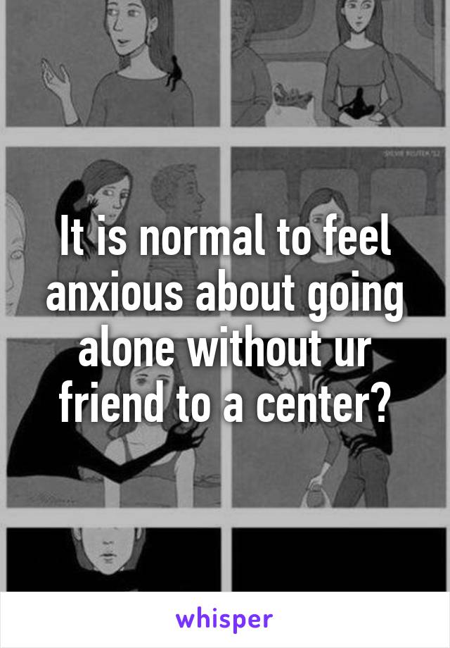 It is normal to feel anxious about going alone without ur friend to a center?