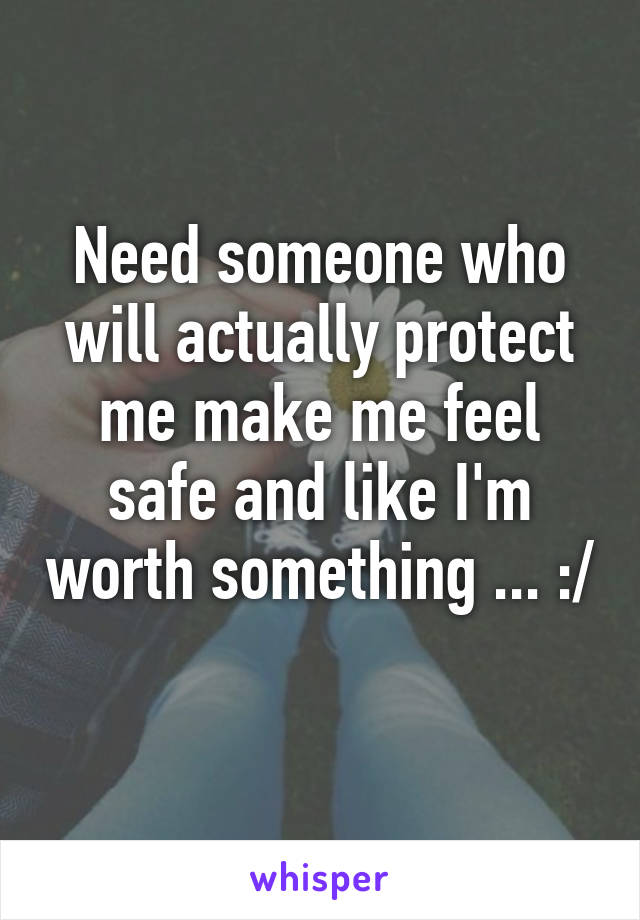 Need someone who will actually protect me make me feel safe and like I'm worth something ... :/ 