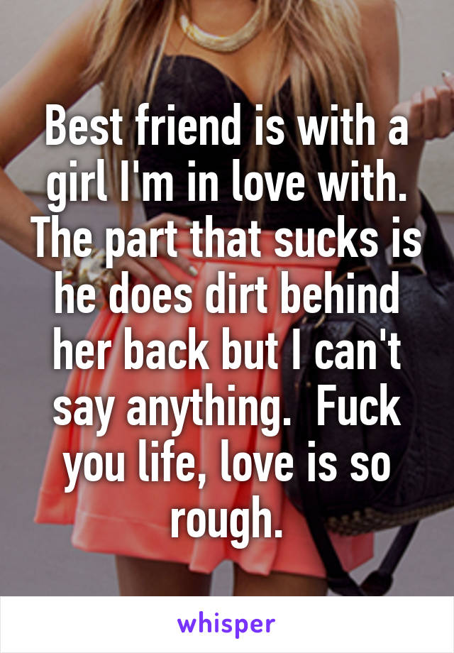 Best friend is with a girl I'm in love with. The part that sucks is he does dirt behind her back but I can't say anything.  Fuck you life, love is so rough.