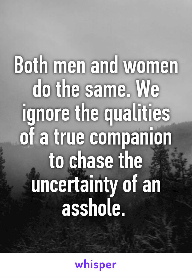 Both men and women do the same. We ignore the qualities of a true companion to chase the uncertainty of an asshole. 