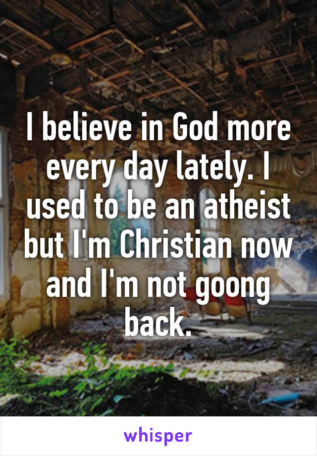 I believe in God more every day lately. I used to be an atheist but I'm Christian now and I'm not goong back.