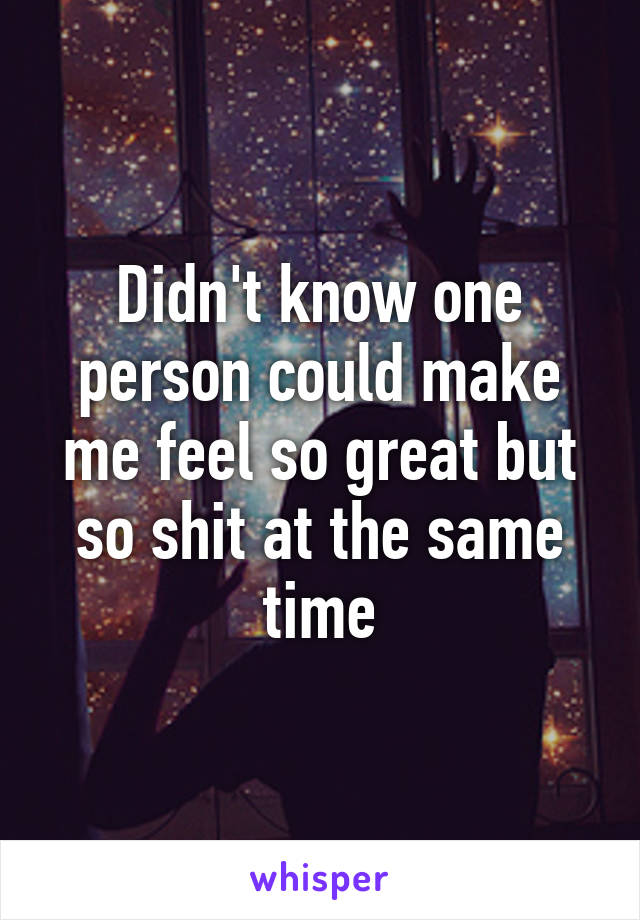 Didn't know one person could make me feel so great but so shit at the same time