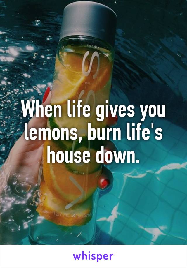 When life gives you lemons, burn life's house down.