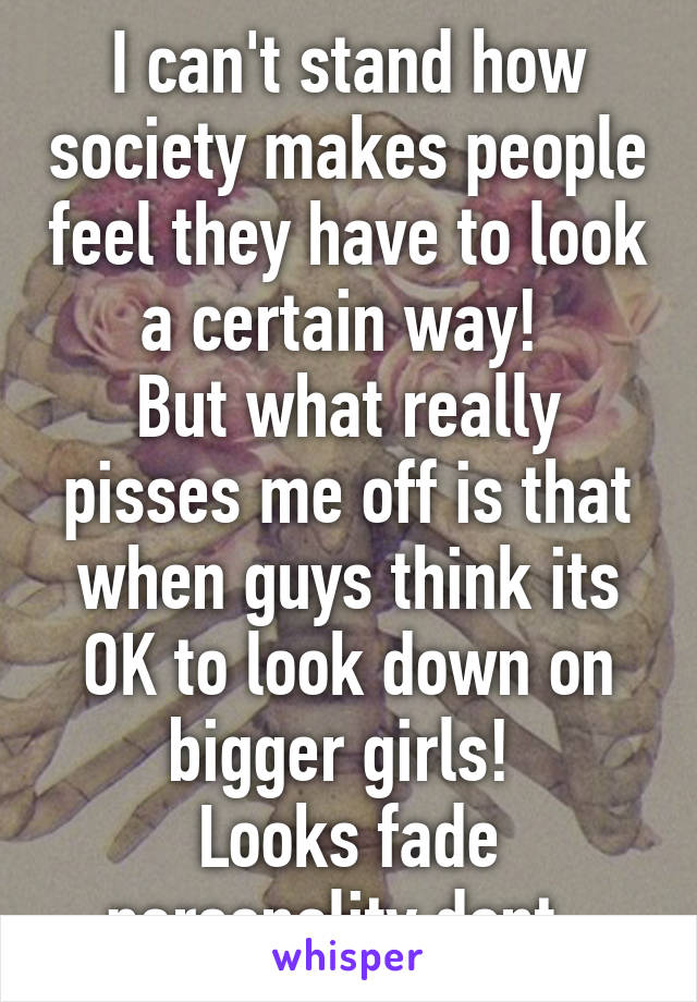 I can't stand how society makes people feel they have to look a certain way! 
But what really pisses me off is that when guys think its OK to look down on bigger girls! 
Looks fade personality dont. 