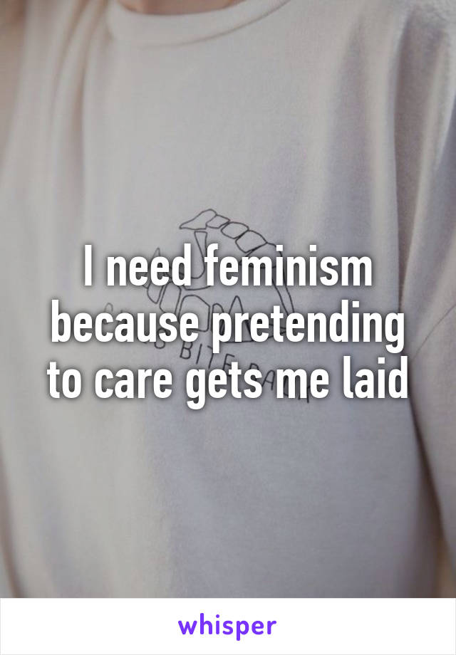 I need feminism because pretending to care gets me laid