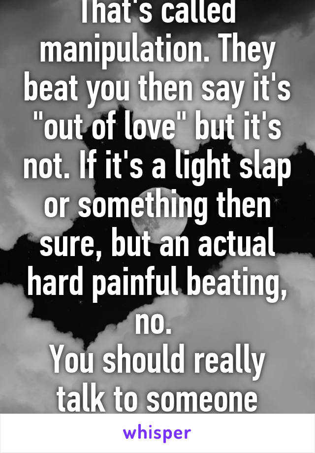 That's called manipulation. They beat you then say it's "out of love" but it's not. If it's a light slap or something then sure, but an actual hard painful beating, no. 
You should really talk to someone about this.