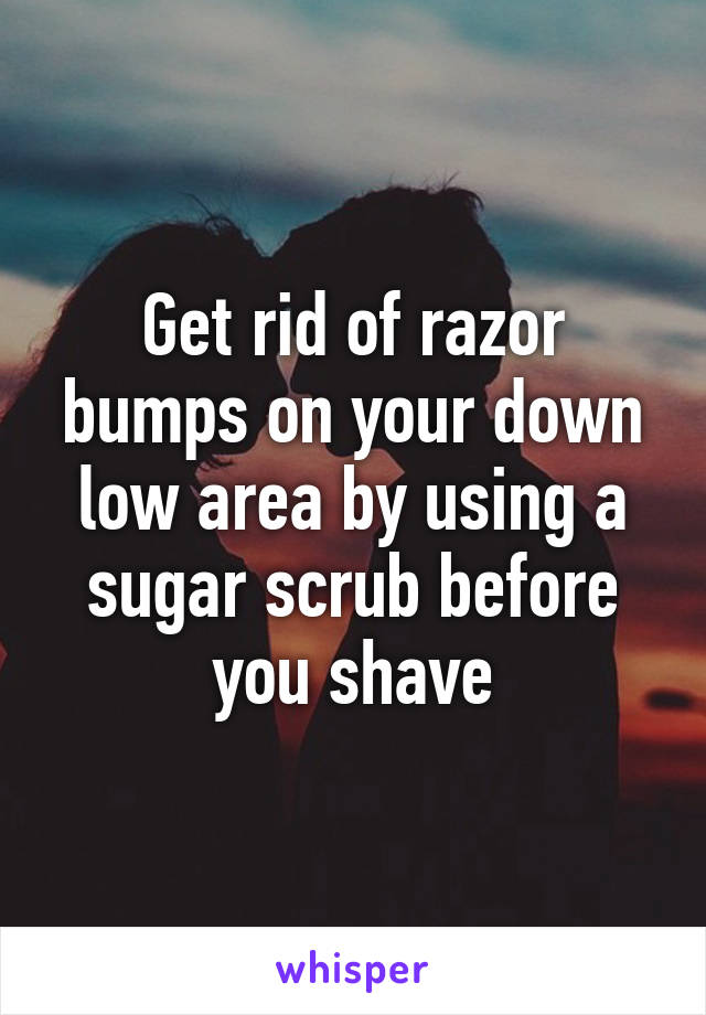 Get rid of razor bumps on your down low area by using a sugar scrub before you shave