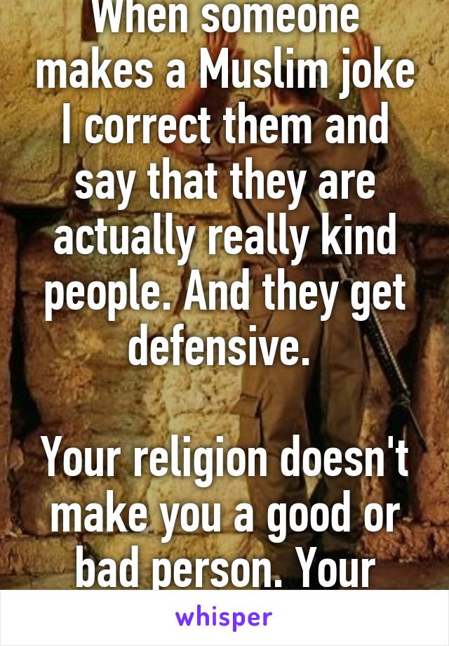 When someone makes a Muslim joke I correct them and say that they are actually really kind people. And they get defensive. 

Your religion doesn't make you a good or bad person. Your heart does.