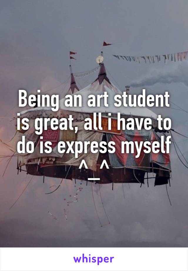 Being an art student is great, all i have to do is express myself ^_^