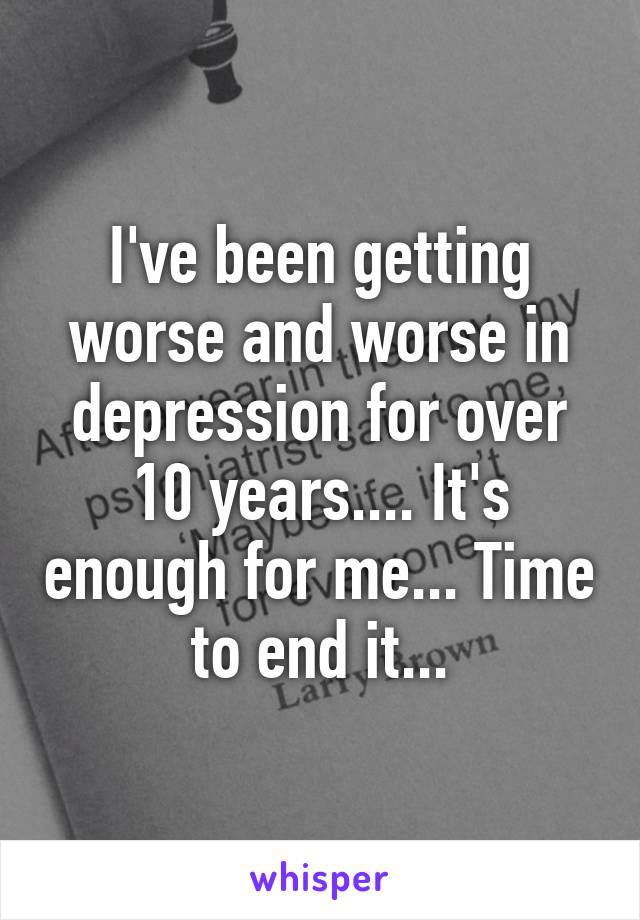 I've been getting worse and worse in depression for over 10 years.... It's enough for me... Time to end it...